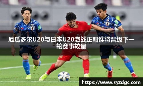 厄瓜多尔U20与日本U20激战正酣谁将晋级下一轮赛事较量